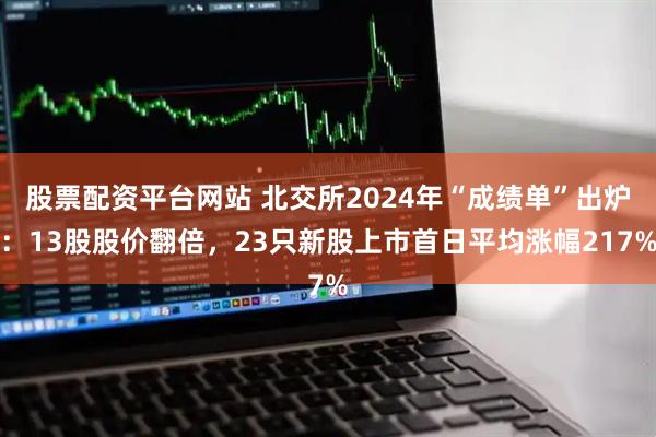 股票配资平台网站 北交所2024年“成绩单”出炉：13股股价翻倍，23只新股上市首日平均涨幅217%