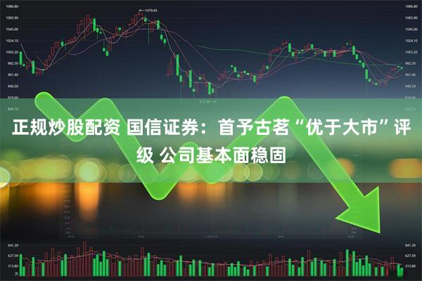 正规炒股配资 国信证券：首予古茗“优于大市”评级 公司基本面稳固