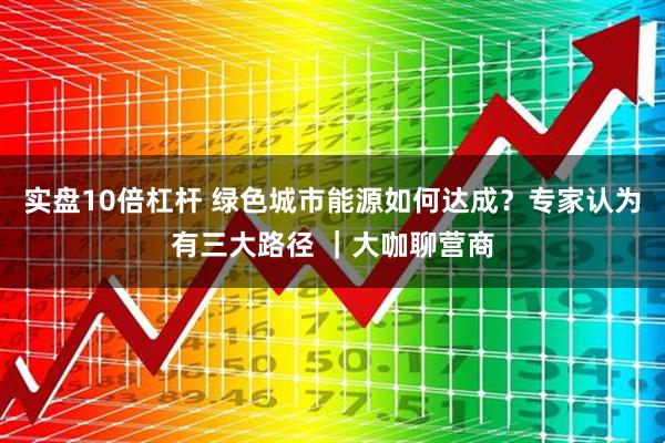 实盘10倍杠杆 绿色城市能源如何达成？专家认为有三大路径 ｜大咖聊营商