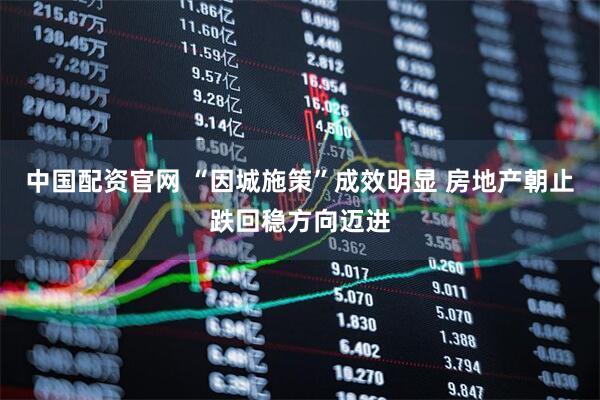 中国配资官网 “因城施策”成效明显 房地产朝止跌回稳方向迈进