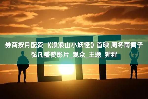 券商按月配资 《浪浪山小妖怪》首映 周冬雨黄子弘凡盛赞影片_观众_主题_猩猩